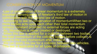 CONSERVATION OF MOMENTUM
•Law of conservation of linear momentum is a extremely
important consequence of Newton's third law of motion in
combination with the second law of motion.
•According to law of conservation of momentumWhen two or
more bodies acts upon each other their total momentum
remains constant provided no external forces are acting
•So, Momentum is never created or destroyed.
•When this law is applied for a collision between two bodies,
the total momentum of the colliding bodies before collision is
equal to the total momentum after collision.
•We can apply this law for a collision between two vehicles.
This law is applicable for all types of collisions.
 