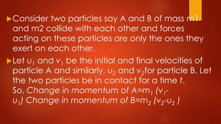 Consider two particles say A and B of mass m1
and m2 collide with each other and forces
acting on these particles are only the ones they
exert on each other.
Let u1 and v1 be the initial and final velocities of
particle A and similarly, u2 and v2for particle B. Let
the two particles be in contact for a time t.
So, Change in momentum of A=m1 (v1-
u1) Change in momentum of B=m2 (v2-u2 )
 
