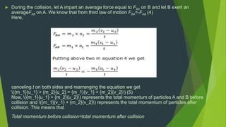  During the collision, let A impart an average force equal to FBA on B and let B exert an
averageFAB on A. We know that from third law of motion FBA=-FAB (4)
Here,
canceling t on both sides and rearranging the equation we get
({m_1}{u_1} + {m_2}{u_2} = {m_1}{v_1} + {m_2}{v_2}) (5)
Now, ({m_1}{u_1} + {m_2}{u_2}) represents the total momentum of particles A and B before
collision and ({m_1}{v_1} + {m_2}{v_2}) represents the total momentum of particles after
collision. This means that
Total momentum before collision=total momentum after collision
 
