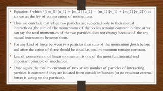 • Equation 5 which ({m_1}{u_1} + {m_2}{u_2} = {m_1}{v_1} + {m_2}{v_2}) ,is
known as the law of conservation of momentum.
• Thus we conclude that when two particles are subjected only to their mutual
interactions ,the sum of the momentums of the bodies remains constant in time or we
can say the total momentum of the two particles does not change because of the any
mutual interactions between them.
• For any kind of force between two particles then sum of the momentum ,both before
and after the action of force should be equal i.e. total momentum remains constant.
• Law of conservation of linear momentum is one of the most fundamental and
important principle of mechanics.
• Once again ,the total momentum of two or any number of particles of interacting
particles is constant if they are isolated from outside influences (or no resultant external
forces is acting on the particles).
 