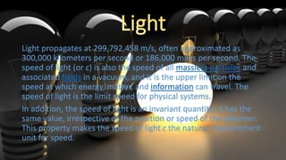 Light propagates at 299,792,458 m/s, often approximated as
300,000 kilometers per second or 186,000 miles per second. The
speed of light (or c) is also the speed of all massless particles and
associated fields in a vacuum, and it is the upper limit on the
speed at which energy, matter, and information can travel. The
speed of light is the limit speed for physical systems.
In addition, the speed of light is an invariant quantity: it has the
same value, irrespective of the position or speed of the observer.
This property makes the speed of light c the natural measurement
unit for speed.
 