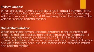 Uniform Motion:
When an object covers equal distance in equal interval of time,
the motion is called uniform motion. For example – if a moving
vehicle covers a distance of 10 km every hour, the motion of the
vehicle is called uniform motion.
Non-Uniform Motion:
When an object covers unequal distance in equal interval of
time, the motion is called non-uniform motion. For example – If
moving vehicle covers a distance of 10 km in the first hour,
covers a distance of 20 km in the second hour, covers a distance
of 5 km in the third hour, etc. the motion of the vehicle is called
non-uniform motion.
 