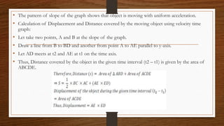 • The pattern of slope of the graph shows that object is moving with uniform acceleration.
• Calculation of Displacement and Distance covered by the moving object using velocity time
graph:
• Let take two points, A and B at the slope of the graph.
• Draw a line from B to BD and another from point A to AE parallel to y-axis.
• Let AD meets at t2 and AE at t1 on the time axis.
• Thus, Distance covered by the object in the given time interval (t2 – t1) is given by the area of
ABCDE.
 