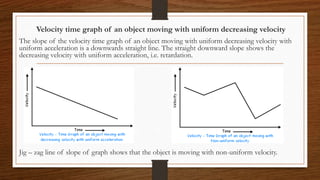 Velocity time graph of an object moving with uniform decreasing velocity
The slope of the velocity time graph of an object moving with uniform decreasing velocity with
uniform acceleration is a downwards straight line. The straight downward slope shows the
decreasing velocity with uniform acceleration, i.e. retardation.
Jig – zag line of slope of graph shows that the object is moving with non-uniform velocity.
 