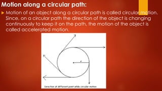 Motion along a circular path:
 Motion of an object along a circular path is called circular motion.
Since, on a circular path the direction of the object is changing
continuously to keep it on the path, the motion of the object is
called accelerated motion.
 