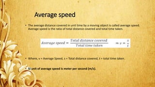 Average speed
• The average distance covered in unit time by a moving object is called average speed.
Average speed is the ratio of total distance covered and total time taken.
• Where, v = Average Speed, s = Total distance covered, t = total time taken.
• SI unit of average speed is meter per second (m/s).
 