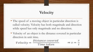 Velocity
• The speed of a moving object in particular direction is
called velocity. Velocity has both magnitude and direction
while speed has only magnitude and no direction.
• Velocity of an object is the distance covered in particular
direction in unit time.
 