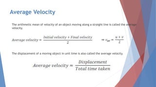 Average Velocity
The arithmetic mean of velocity of an object moving along a straight line is called the average
velocity.
The displacement of a moving object in unit time is also called the average velocity.
 