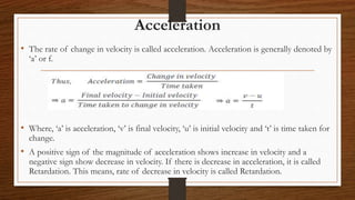 Acceleration
• The rate of change in velocity is called acceleration. Acceleration is generally denoted by
‘a’ or f.
• Where, ‘a’ is acceleration, ‘v’ is final velocity, ‘u’ is initial velocity and ‘t’ is time taken for
change.
• A positive sign of the magnitude of acceleration shows increase in velocity and a
negative sign show decrease in velocity. If there is decrease in acceleration, it is called
Retardation. This means, rate of decrease in velocity is called Retardation.
 