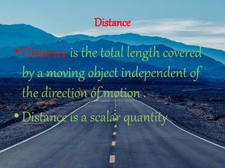 Distance
•Distance is the total length covered
by a moving object independent of
the direction of motion .
•Distance is a scalar quantity .
 