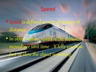 Speed
• Speed is defined as rate of change of
distance.
• In other words , speed is the distance
moved per unit time . It tells you how
fast or slow the object is moving
 