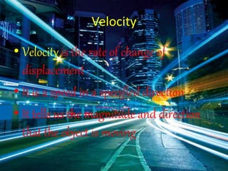 Velocity
• Velocity is the rate of change of
displacement .
• It is a speed in a specified direction .
• It tells us the magnitude and direction
that the object is moving
 