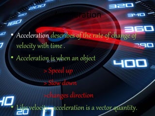 Acceleration
• Acceleration describes of the rate of change of
velocity with time .
• Acceleration is when an object
> Speed up
> Slow down
>changes direction
• Like velocity , acceleration is a vector quantity.
 
