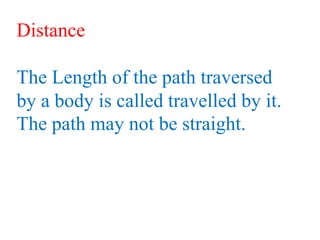 Distance
The Length of the path traversed
by a body is called travelled by it.
The path may not be straight.
 