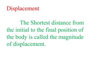 Displacement
The Shortest distance from
the initial to the final position of
the body is called the magnitude
of displacement.
 