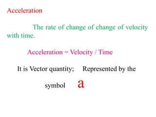 Acceleration
The rate of change of change of velocity
with time.
Acceleration = Velocity / Time
It is Vector quantity; Represented by the
symbol a
 