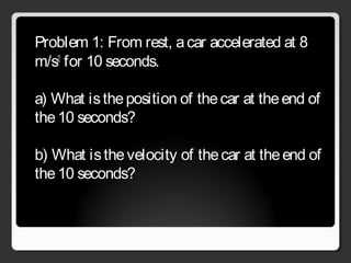 Problem 1: From rest, acar accelerated at 8
m/s2
for 10 seconds.
a) What istheposition of thecar at theend of
the10 seconds?
b) What isthevelocity of thecar at theend of
the10 seconds?
 