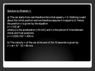 Solution to Problem 1:
a) Thecar startsfrom rest thereforetheinitial speed u = 0. Nothing issaid
about theinitial position and wethereforeassumeit isequal to 0. Hence
theposition x isgiven by theequation
x = (1/2) at 2
whereaistheacceleration (=8 m/s2
) and t istheperiod of timebetween
initial and final positions
x = (1/2)8 (10)2
= 400 m
b) Thevelocity v of thecar at theend of the10 secondsisgiven by
v = at = 8 * 10 = 80 m/s
 