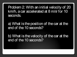 Problem 2: With an initial velocity of 20
km/h, acar accelerated at 8 m/s2
for 10
seconds.
a) What istheposition of thecar at the
end of the10 seconds?
b) What isthevelocity of thecar at the
end of the10 seconds?
 
