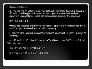 Solution to Problem 2:
a) Thecar hasan initial velocity of 20 km/h, thereforetheinitial speed u =
20 km/h. Nothing issaid about theinitial position and wetherefore
assumeit isequal to 0. Hencetheposition x isgiven by theequation
x = (1/2) at2
+ u t
whereaistheacceleration (=8 m/s2
) and t isperiod of timebetween initial
and final positionsand u istheinitial velocity.
Sincethetimeisgiven in seconds, weneed to convert 20 km/h into m/sas
follows:
u = 20 km/h =  20 * 1km/1 hour x 1000m/1kmx 1hour/3600 sec = 5.6 m/s
Wenow have
x = (1/2) (8) 102
+ 5.6*10 = 456 m
b) v = at + u = 8*10 + 5.6 = 85.6 m/s
 