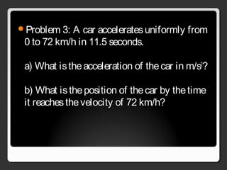 Problem 3: A car acceleratesuniformly from
0 to 72 km/h in 11.5 seconds.
a) What istheacceleration of thecar in m/s2
?
b) What istheposition of thecar by thetime
it reachesthevelocity of 72 km/h?
 