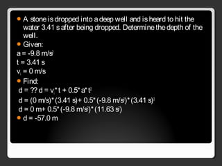 A stoneisdropped into adeep well and isheard to hit the
water 3.41 safter being dropped. Determinethedepth of the
well.
Given:
a= -9.8 m/s2
t = 3.41 s
vi = 0 m/s
Find:
d = ??d = vi*t + 0.5*a*t2
d = (0 m/s)*(3.41 s)+ 0.5*(-9.8 m/s2
)*(3.41 s)2
d = 0 m+ 0.5*(-9.8 m/s2
)*(11.63 s2
)
d = -57.0 m
 