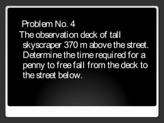 Problem No. 4
Theobservation deck of tall
skyscraper 370 m abovethestreet.
Determinethetimerequired for a
penny to freefall from thedeck to
thestreet below.
 