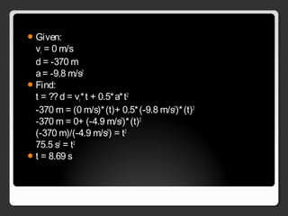 Given:
vi = 0 m/s
d = -370 m
a= -9.8 m/s2
Find:
t = ??d = vi*t + 0.5*a*t2
-370 m = (0 m/s)*(t)+ 0.5*(-9.8 m/s2
)*(t)2
-370 m = 0+ (-4.9 m/s2
)*(t)2
(-370 m)/(-4.9 m/s2
) = t2
75.5 s2
= t2
t = 8.69 s
 