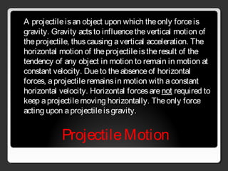 ProjectileMotion
A projectileisan object upon which theonly forceis
gravity. Gravity actsto influencethevertical motion of
theprojectile, thuscausing avertical acceleration. The
horizontal motion of theprojectileistheresult of the
tendency of any object in motion to remain in motion at
constant velocity. Dueto theabsenceof horizontal
forces, aprojectileremainsin motion with aconstant
horizontal velocity. Horizontal forcesarenot required to
keep aprojectilemoving horizontally. Theonly force
acting upon aprojectileisgravity.
 