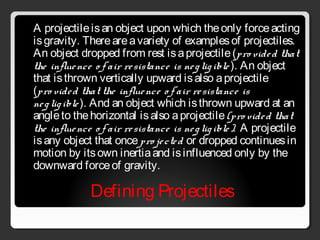 Defining Projectiles
A projectileisan object upon which theonly forceacting
isgravity. Thereareavariety of examplesof projectiles.
An object dropped from rest isaprojectile(pro vided that
the influence o f air resistance is negligible ). An object
that isthrown vertically upward isalso aprojectile
(pro vided that the influence o f air resistance is
negligible). And an object which isthrown upward at an
angleto thehorizontal isalso aprojectile(pro vided that
the influence o f air resistance is negligible). A projectile
isany object that oncepro jected or dropped continuesin
motion by itsown inertiaand isinfluenced only by the
downward forceof gravity.
 