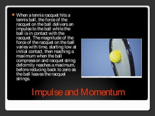 Impulseand Momentum
 When atennisracquet hitsa
tennisball, theforceof the
racquet on theball deliversan
impulseto theball whilethe
ball isin contact with the
racquet. Themagnitudeof the
forceof theracquet on theball
varieswith time, starting low at
initial contact, then reaching a
maximum when theball
compression and racquet string
deformity reachesamaximum,
beforereducing back to zero as
theball leavestheracquet
strings.
 