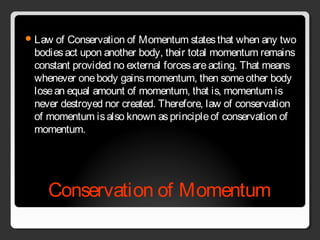 Conservation of Momentum
Law of Conservation of Momentum statesthat when any two
bodiesact upon another body, their total momentum remains
constant provided no external forcesareacting. That means
whenever onebody gainsmomentum, then someother body
losean equal amount of momentum, that is, momentum is
never destroyed nor created. Therefore, law of conservation
of momentum isalso known asprincipleof conservation of
momentum.
 