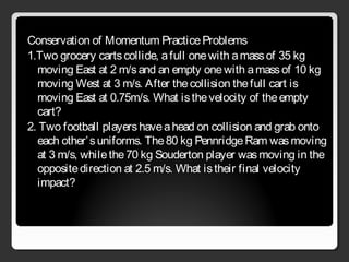 Conservation of Momentum PracticeProblems
1.Two grocery cartscollide, afull onewith amassof 35 kg
moving East at 2 m/sand an empty onewith amassof 10 kg
moving West at 3 m/s. After thecollision thefull cart is
moving East at 0.75m/s. What isthevelocity of theempty
cart?
2. Two football playershaveahead on collision and grab onto
each other’suniforms. The80 kg PennridgeRam wasmoving
at 3 m/s, whilethe70 kg Souderton player wasmoving in the
oppositedirection at 2.5 m/s. What istheir final velocity
impact?
 