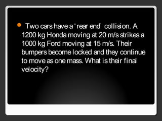  Two carshavea‘rear end’ collision. A
1200 kg Hondamoving at 20 m/sstrikesa
1000 kg Ford moving at 15 m/s. Their
bumpersbecomelocked and they continue
to moveasonemass. What istheir final
velocity?
 