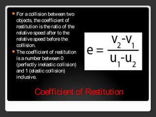 Coefficient of Restitution
For acollision between two
objects, thecoefficient of
restitution istheratio of the
relativespeed after to the
relativespeed beforethe
collision.
Thecoefficient of restitution
isanumber between 0
(perfectly inelastic collision)
and 1 (elastic collision)
inclusive.
 