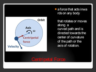 Centripetal Force
a force that acts inwa
rds on any body 
that rotates or moves
along  a
curved path and is 
directed towards the 
center of curvature 
of the path or the 
axis of rotation.
 
