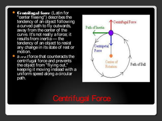 Centrifugal Force
 Centrifugal force (Latin for
"center fleeing") describesthe
tendency of an object following
acurved path to fly outwards,
away from thecenter of the
curve. It'snot really aforce; it
resultsfrom inertia— the
tendency of an object to resist
any changein itsstateof rest or
motion. 
 a real forcethat counteractsthe
centrifugal forceand prevents
theobject from "flying out,"
keeping it moving instead with a
uniform speed along acircular
path.
 