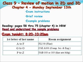Class 9 – Review of motion in 2D and 3DClass 9 – Review of motion in 2D and 3D
Chapter 4 - Monday September 13thChapter 4 - Monday September 13th
•Exam instructions
•Brief review
•Example problems
Reading: pages 58 thru 75 (chapter 4) in HRWReading: pages 58 thru 75 (chapter 4) in HRW
Read and understand the sample problemsRead and understand the sample problems
•Exam tonight: 8:20-10:20pmExam tonight: 8:20-10:20pm
 