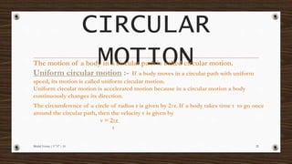 CIRCULAR
MOTION
Mridul Verma | 9 "A" | 10 22
The motion of a body in a circular path is called circular motion.
Uniform circular motion :- If a body moves in a circular path with uniform
speed, its motion is called uniform circular motion.
Uniform circular motion is accelerated motion because in a circular motion a body
continuously changes its direction.
The circumference of a circle of radius r is given by 2πr. If a body takes time t to go once
around the circular path, then the velocity v is given by
v = 2πr
t
 