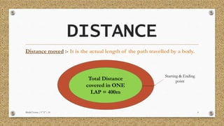 DISTANCE
Distance moved :- It is the actual length of the path travelled by a body.
Mridul Verma | 9 "A" | 10 4
Total Distance
covered in ONE
LAP = 400m
Starting & Ending
point
 