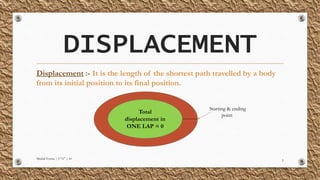 DISPLACEMENT
Displacement :- It is the length of the shortest path travelled by a body
from its initial position to its final position.
Mridul Verma | 9 "A" | 10
5
Total
displacement in
ONE LAP = 0
Starting & ending
point
 