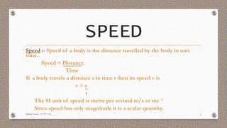 SPEED
Speed :- Speed of a body is the distance travelled by the body in unit
time.
Speed = Distance
Time
If a body travels a distance s in time t then its speed v is
v = s
t
The SI unit of speed is metre per second m/s or ms -1
Since speed has only magnitude it is a scalar quantity.
Mridul Verma | 9 "A" | 10 6
 