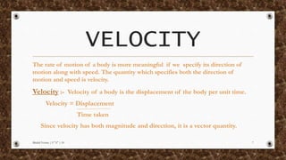 VELOCITY
The rate of motion of a body is more meaningful if we specify its direction of
motion along with speed. The quantity which specifies both the direction of
motion and speed is velocity.
Velocity :- Velocity of a body is the displacement of the body per unit time.
Velocity = Displacement
Time taken
Since velocity has both magnitude and direction, it is a vector quantity.
Mridul Verma | 9 "A" | 10 7
 