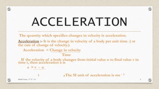ACCELERATION
The quantity which specifies changes in velocity is acceleration.
Acceleration :- It is the change in velocity of a body per unit time. ( or
the rate of change of velocity.)
Acceleration = Change in velocity
Time
If the velocity of a body changes from initial value u to final value v in
time t, then acceleration a is
a = v - u
t .The SI unit of acceleration is ms - 2
Mridul Verma | 9 "A" | 10 8
 