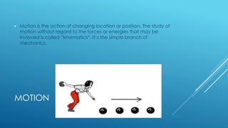 MOTION
▶ Motion is the action of changing location or position. The study of
motion without regard to the forces or energies that may be
invloved is called “kinematics“. It‘s the simple branch of
mechanics.
 