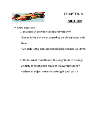 CHAPTER- 8
MOTION
 Extra questions
1. Distinguish between speed and velocity?
=Speed is the distance covered by an object in per unit
time.
=Velocity is the displacement of object in per unit time.
2. Under what conditionsis the magnitudeof average
Velocity of an object is equalto its average speed?
=When an object moves in a straight path with a
 