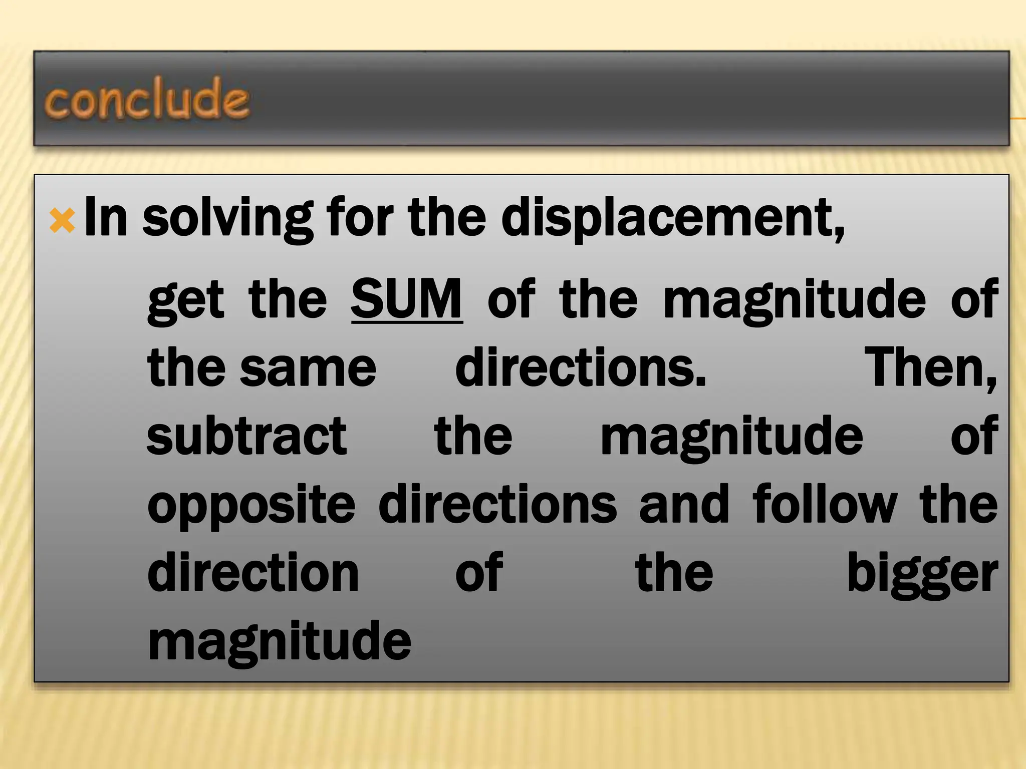 In solving for the displacement,
get the SUM of the magnitude of
the same directions. Then,
subtract the magnitude of
opposite directions and follow the
direction of the bigger
magnitude
 