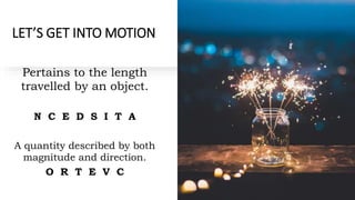 LET’S GET INTO MOTION
Pertains to the length
travelled by an object.
N C E D S I T A
A quantity described by both
magnitude and direction.
O R T E V C
 