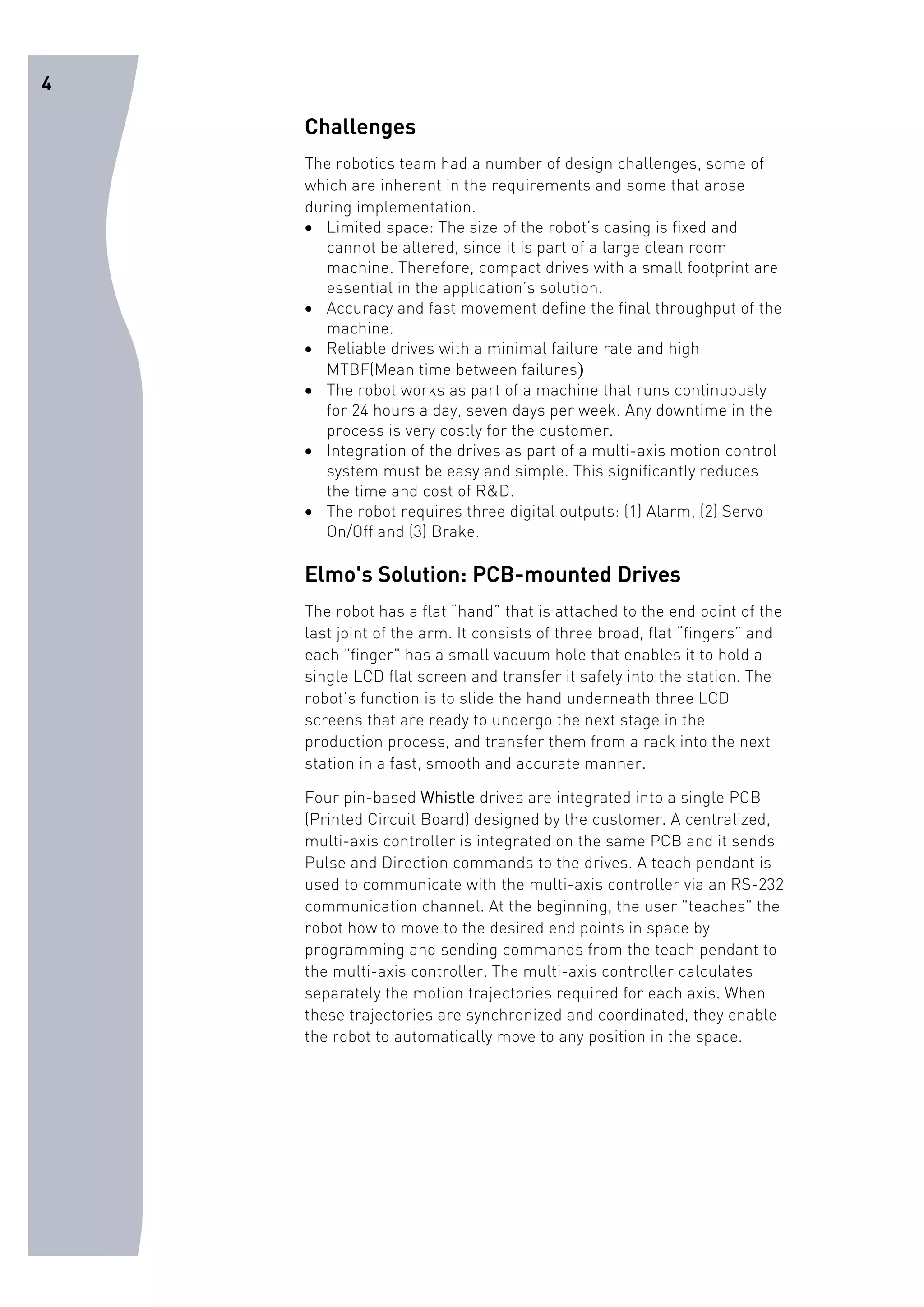 4 
Challenges 
The robotics team had a number of design challenges, some of 
which are inherent in the requirements and some that arose 
during implementation. 
• Limited space: The size of the robot’s casing is fixed and 
cannot be altered, since it is part of a large clean room 
machine. Therefore, compact drives with a small footprint are 
essential in the application’s solution. 
• Accuracy and fast movement define the final throughput of the 
machine. 
• Reliable drives with a minimal failure rate and high 
MTBF(Mean time between failures) 
• The robot works as part of a machine that runs continuously 
for 24 hours a day, seven days per week. Any downtime in the 
process is very costly for the customer. 
• Integration of the drives as part of a multi-axis motion control 
system must be easy and simple. This significantly reduces 
the time and cost of R&D. 
• The robot requires three digital outputs: (1) Alarm, (2) Servo 
On/Off and (3) Brake. 
Elmo's Solution: PCB-mounted Drives 
The robot has a flat “hand” that is attached to the end point of the 
last joint of the arm. It consists of three broad, flat “fingers” and 
each "finger" has a small vacuum hole that enables it to hold a 
single LCD flat screen and transfer it safely into the station. The 
robot’s function is to slide the hand underneath three LCD 
screens that are ready to undergo the next stage in the 
production process, and transfer them from a rack into the next 
station in a fast, smooth and accurate manner. 
Four pin-based Whistle drives are integrated into a single PCB 
(Printed Circuit Board) designed by the customer. A centralized, 
multi-axis controller is integrated on the same PCB and it sends 
Pulse and Direction commands to the drives. A teach pendant is 
used to communicate with the multi-axis controller via an RS-232 
communication channel. At the beginning, the user "teaches" the 
robot how to move to the desired end points in space by 
programming and sending commands from the teach pendant to 
the multi-axis controller. The multi-axis controller calculates 
separately the motion trajectories required for each axis. When 
these trajectories are synchronized and coordinated, they enable 
the robot to automatically move to any position in the space. 
 