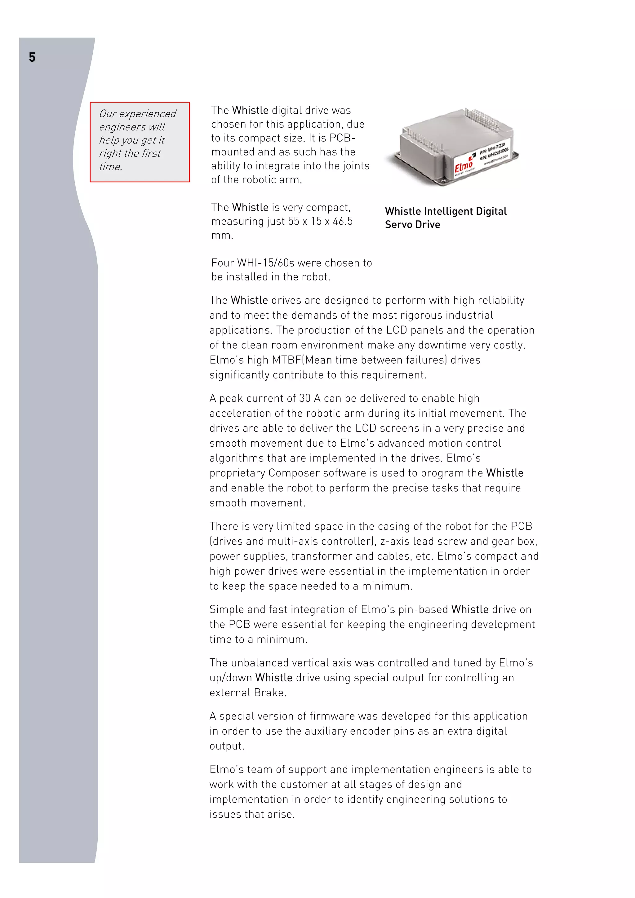 5 
The Whistle digital drive was 
chosen for this application, due 
to its compact size. It is PCB-mounted 
and as such has the 
ability to integrate into the joints 
of the robotic arm. 
The Whistle is very compact, 
measuring just 55 x 15 x 46.5 
mm. 
Four WHI-15/60s were chosen to 
be installed in the robot. 
Whistle Intelligent Digital 
Servo Drive 
The Whistle drives are designed to perform with high reliability 
and to meet the demands of the most rigorous industrial 
applications. The production of the LCD panels and the operation 
of the clean room environment make any downtime very costly. 
Elmo’s high MTBF(Mean time between failures) drives 
significantly contribute to this requirement. 
A peak current of 30 A can be delivered to enable high 
acceleration of the robotic arm during its initial movement. The 
drives are able to deliver the LCD screens in a very precise and 
smooth movement due to Elmo's advanced motion control 
algorithms that are implemented in the drives. Elmo’s 
proprietary Composer software is used to program the Whistle 
and enable the robot to perform the precise tasks that require 
smooth movement. 
There is very limited space in the casing of the robot for the PCB 
(drives and multi-axis controller), z-axis lead screw and gear box, 
power supplies, transformer and cables, etc. Elmo’s compact and 
high power drives were essential in the implementation in order 
to keep the space needed to a minimum. 
Simple and fast integration of Elmo's pin-based Whistle drive on 
the PCB were essential for keeping the engineering development 
time to a minimum. 
The unbalanced vertical axis was controlled and tuned by Elmo's 
up/down Whistle drive using special output for controlling an 
external Brake. 
A special version of firmware was developed for this application 
in order to use the auxiliary encoder pins as an extra digital 
output. 
Elmo’s team of support and implementation engineers is able to 
work with the customer at all stages of design and 
implementation in order to identify engineering solutions to 
issues that arise. 
Our experienced 
engineers will 
help you get it 
right the first 
time. 
 
